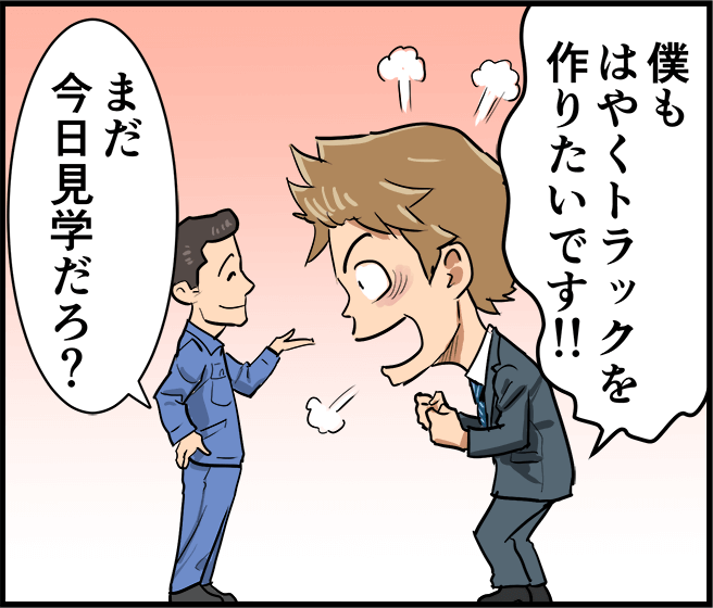 「僕もはやくトラックを作りたいです!」「まだ今日見学だろ?」